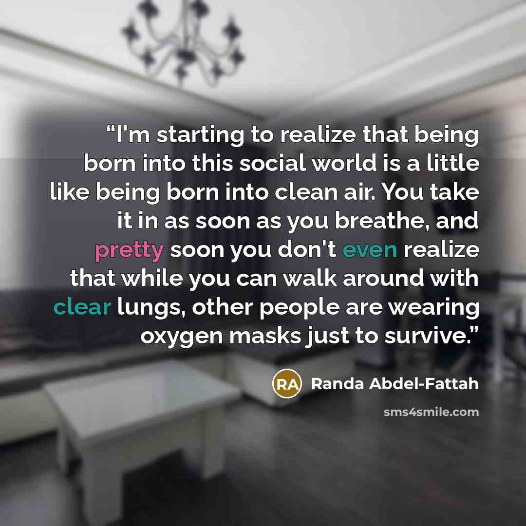 “I'm starting to realize that being born into this social world is a little like being born into clean air. You take it in as soon as you breathe, and pretty soon you don't even realize that while you can walk around with clear lungs, other people are wearing oxygen masks just to survive.” quote by Randa Abdel-Fattah
