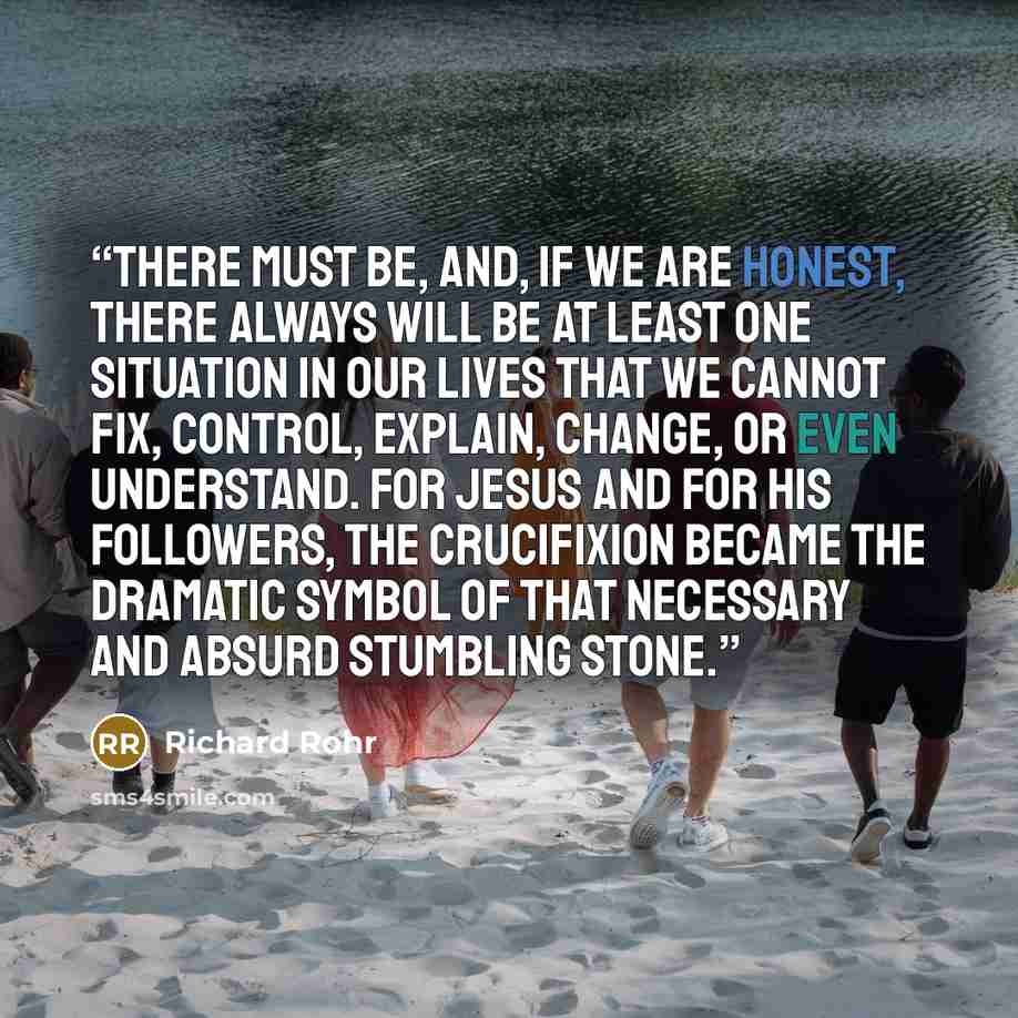 “There must be, and, if we are honest, there always will be at least one situation in our lives that we cannot fix, control, explain, change, or even understand. For Jesus and for his followers, the crucifixion became the dramatic symbol of that necessary and absurd stumbling stone.” quote by Richard Rohr