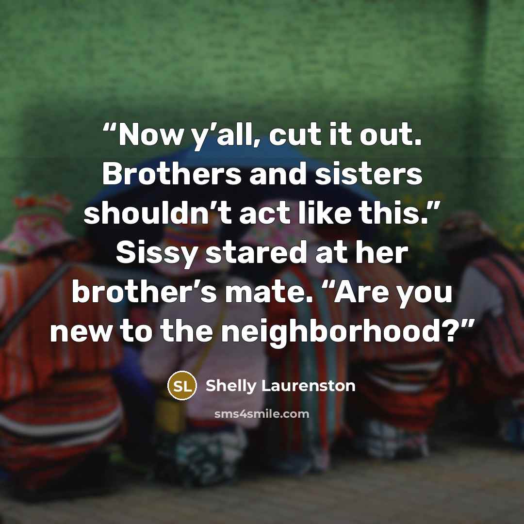 “Now y’all, cut it out. Brothers and sisters shouldn’t act like this.” Sissy stared at her brother’s mate. “Are you new to the neighborhood?” quote by Shelly Laurenston