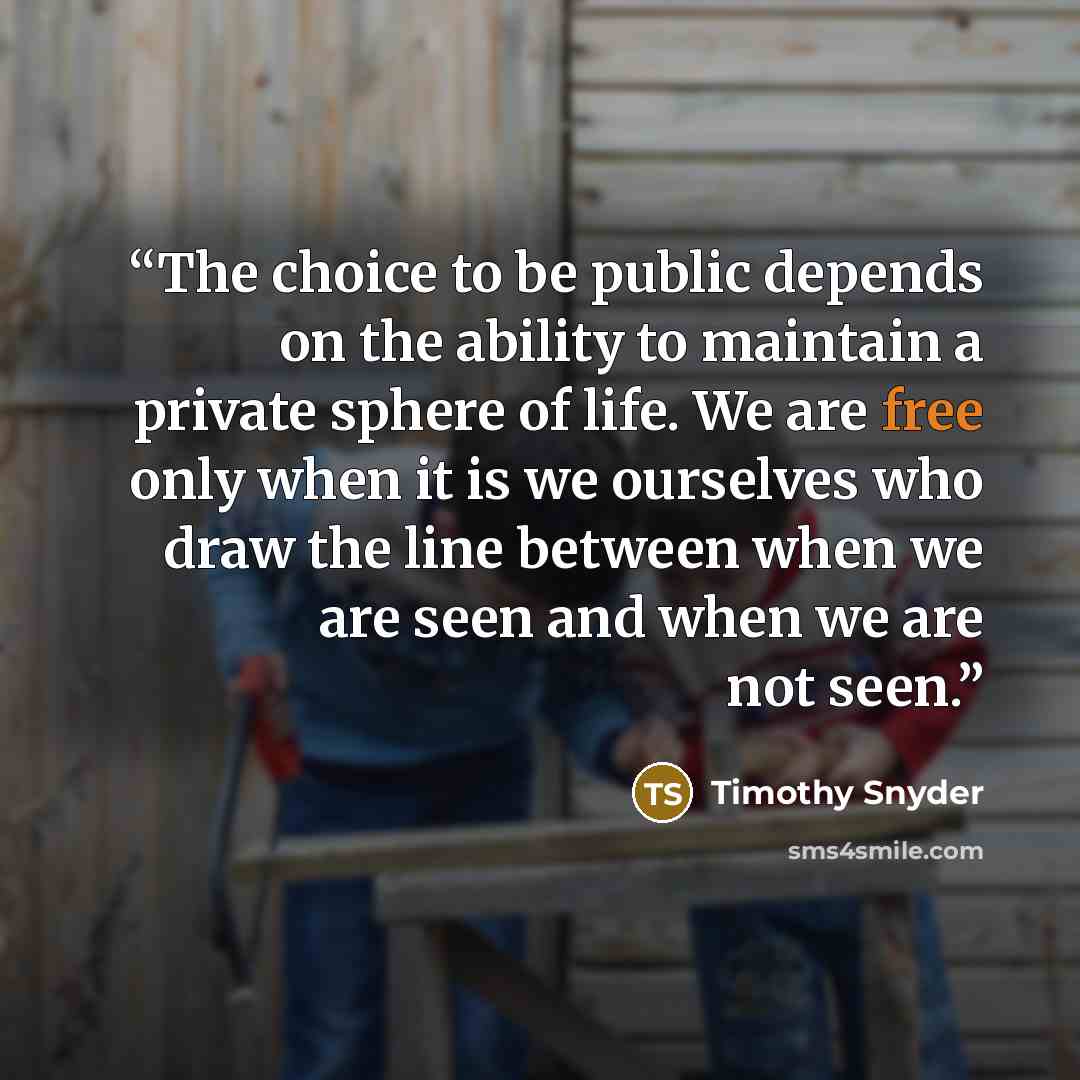 “The choice to be public depends on the ability to maintain a private sphere of life. We are free only when it is we ourselves who draw the line between when we are seen and when we are not seen.” quote by Timothy Snyder