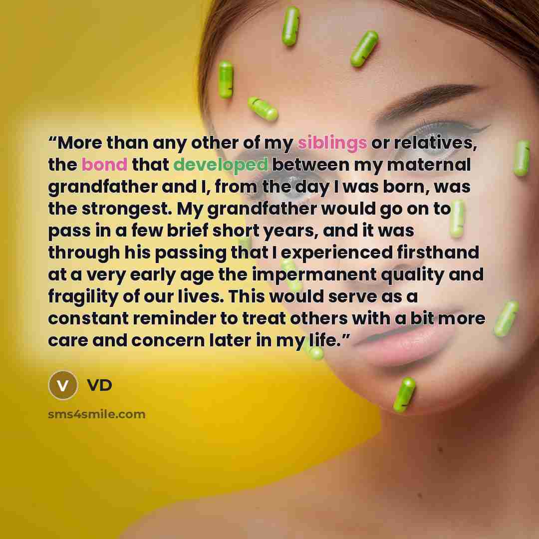 “More than any other of my siblings or relatives, the bond that developed between my maternal grandfather and I, from the day I was born, was the strongest. My grandfather would go on to pass in a few brief short years, and it was through his passing that I experienced firsthand at a very early age…” quote by VD