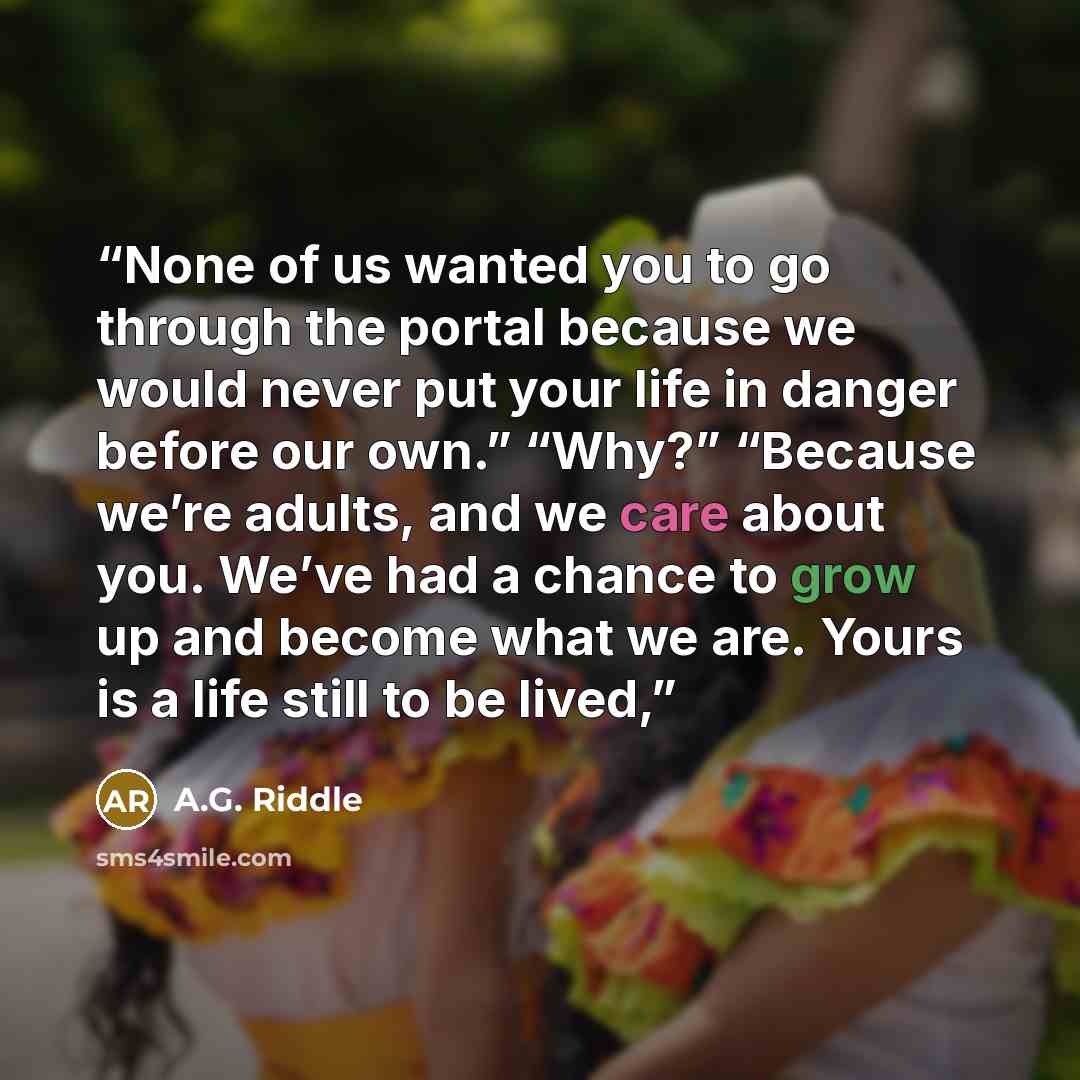 “None of us wanted you to go through the portal because we would never put your life in danger before our own.” “Why?” “Because we’re adults, and we care about you. We’ve had a chance to grow up and become what we are. Yours is a life still to be lived,” quote by A.G. Riddle