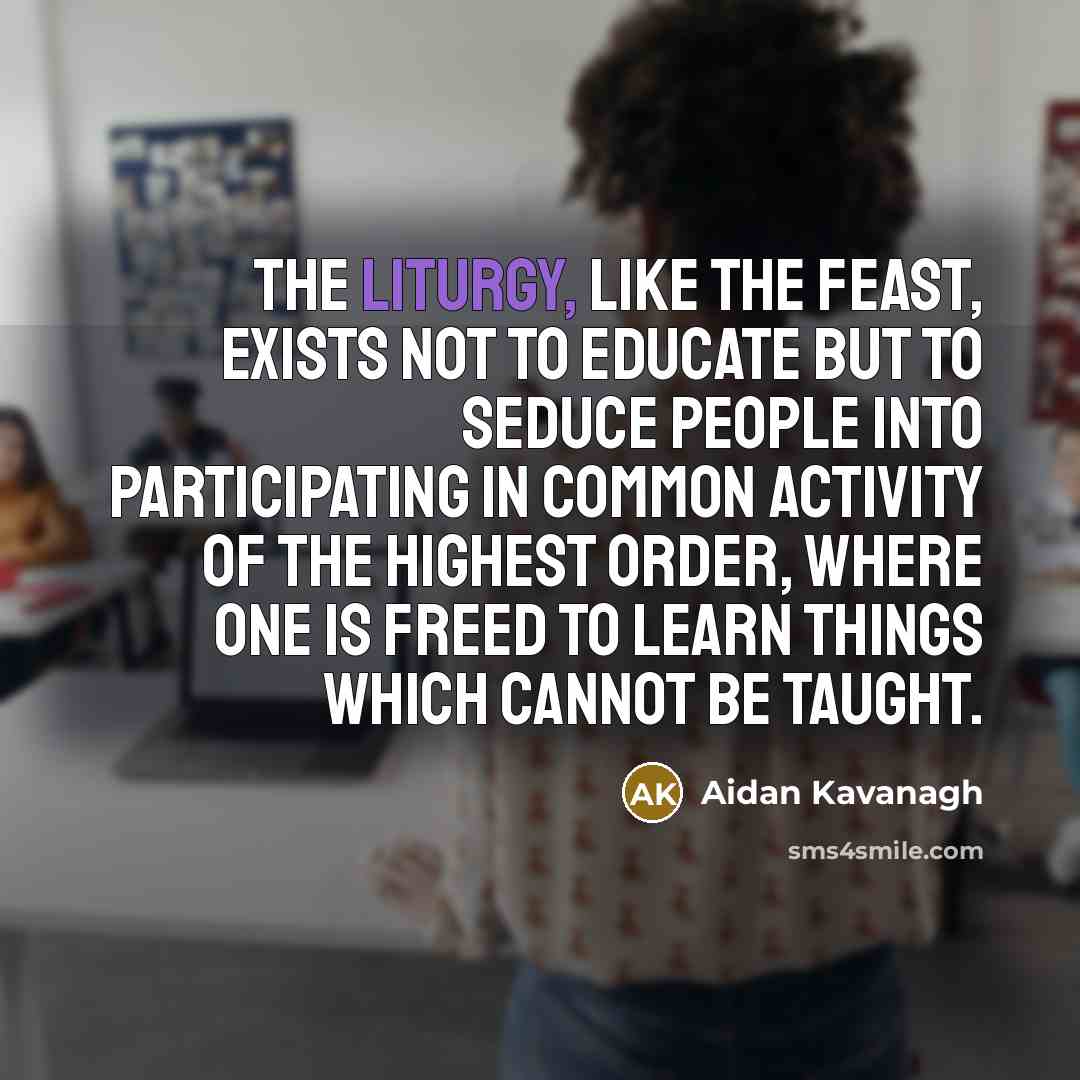 “The liturgy, like the feast, exists not to educate but to seduce people into participating in common activity of the highest order, where one is freed to learn things which cannot be taught.” quote by Aidan Kavanagh