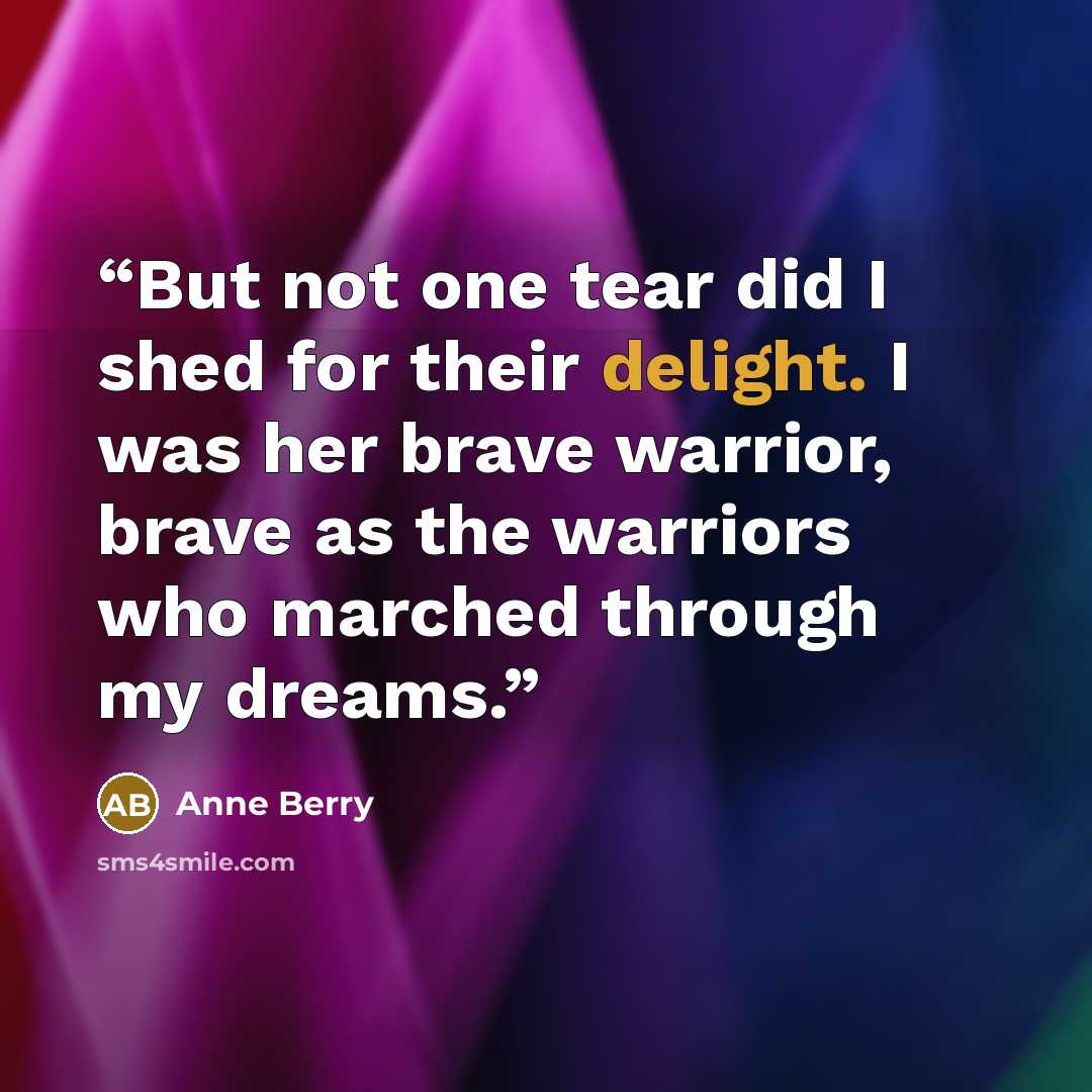 “But not one tear did I shed for their delight. I was her brave warrior, brave as the warriors who marched through my dreams.” quote by Anne Berry