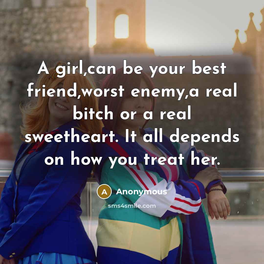 “A girl,can be your best friend,worst enemy,a real bitch or a real sweetheart. It all depends on how you treat her.” quote by Anonymous