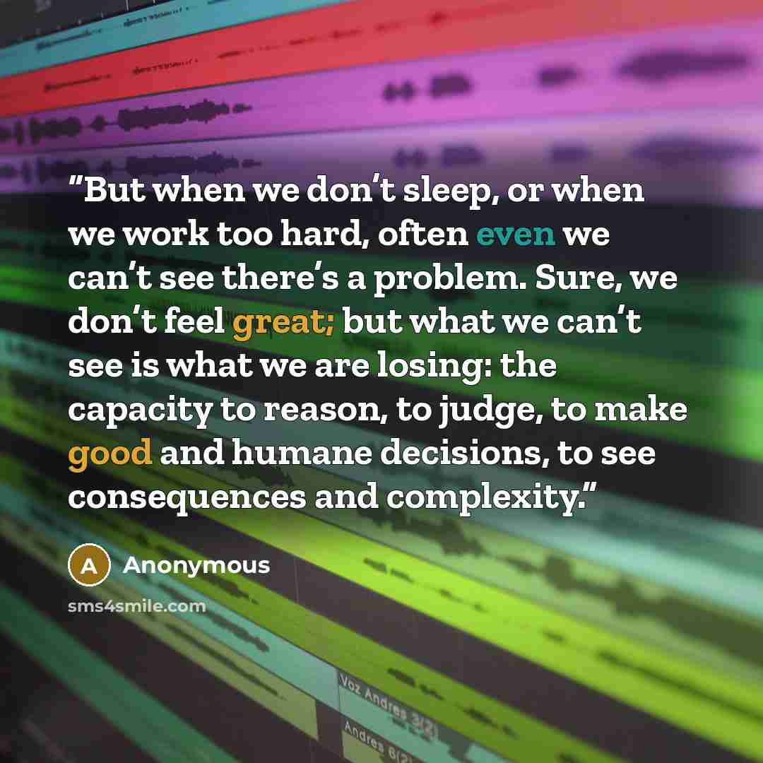 “But when we don’t sleep, or when we work too hard, often even we can’t see there’s a problem. Sure, we don’t feel great; but what we can’t see is what we are losing: the capacity to reason, to judge, to make good and humane decisions, to see consequences and complexity.” quote by Anonymous