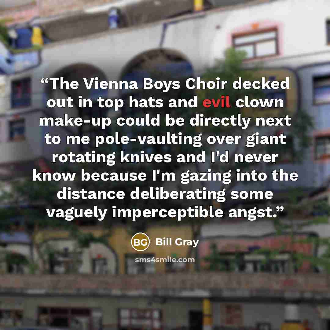 “The Vienna Boys Choir decked out in top hats and evil clown make-up could be directly next to me pole-vaulting over giant rotating knives and I'd never know because I'm gazing into the distance deliberating some vaguely imperceptible angst.” quote by Bill Gray