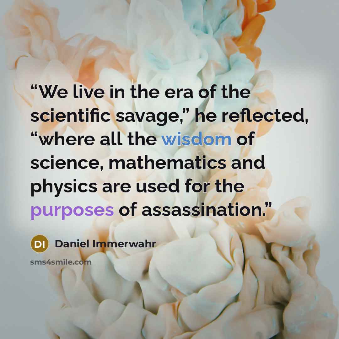 “We live in the era of the scientific savage,” he reflected, “where all the wisdom of science, mathematics and physics are used for the purposes of assassination.” quote by Daniel Immerwahr