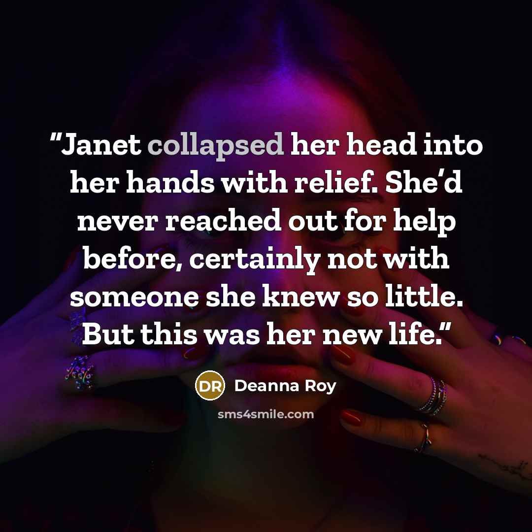 “Janet collapsed her head into her hands with relief. She’d never reached out for help before, certainly not with someone she knew so little. But this was her new life.” quote by Deanna Roy