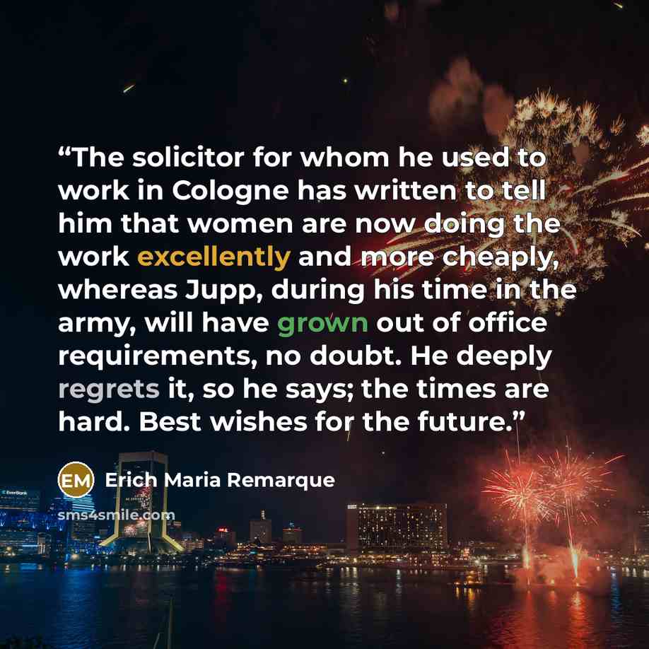 “The solicitor for whom he used to work in Cologne has written to tell him that women are now doing the work excellently and more cheaply, whereas Jupp, during his time in the army, will have grown out of office requirements, no doubt. He deeply regrets it, so he says; the times are hard. Best…” quote by Erich Maria Remarque