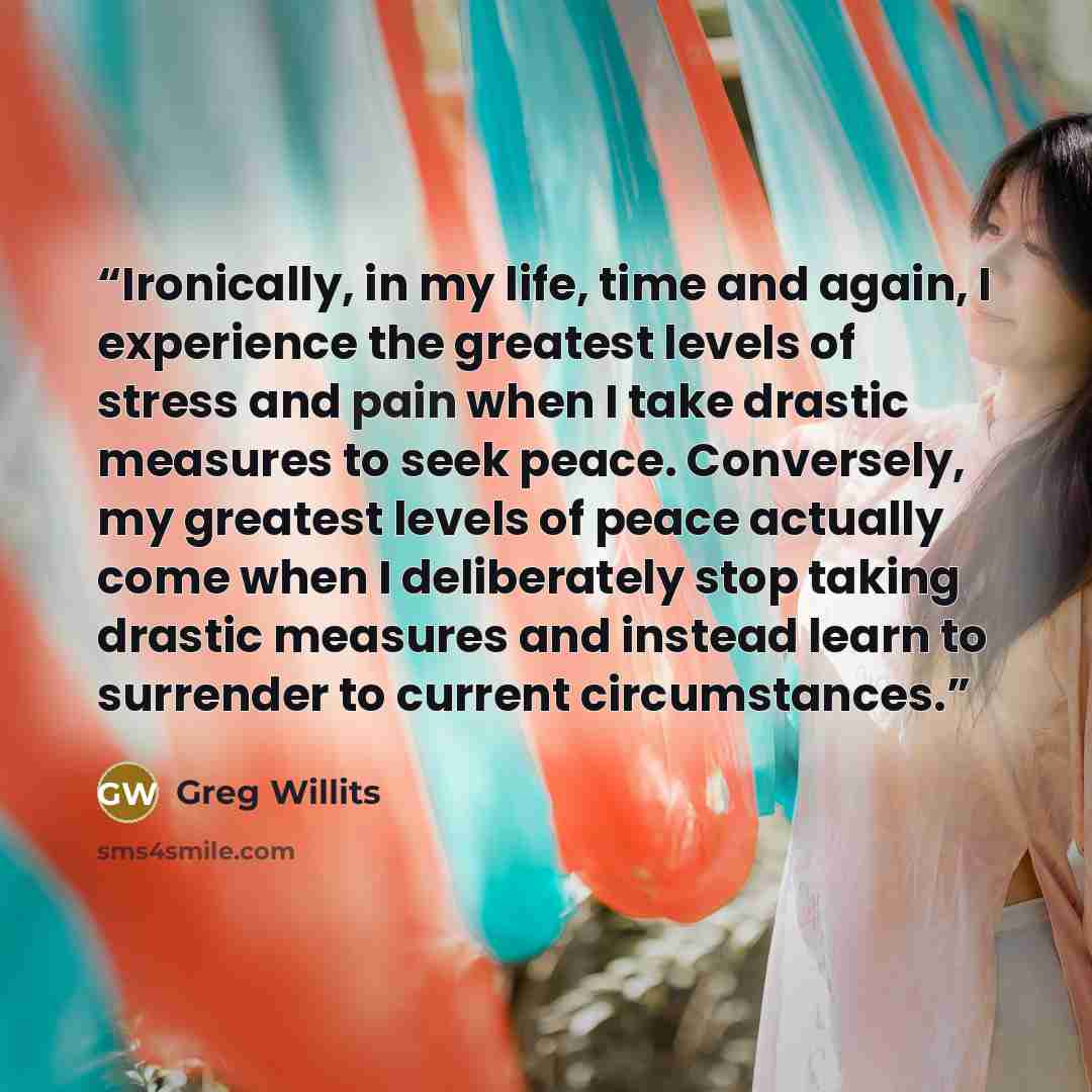 “Ironically, in my life, time and again, I experience the greatest levels of stress and pain when I take drastic measures to seek peace. Conversely, my greatest levels of peace actually come when I deliberately stop taking drastic measures and instead learn to surrender to current circumstances.” quote by Greg Willits