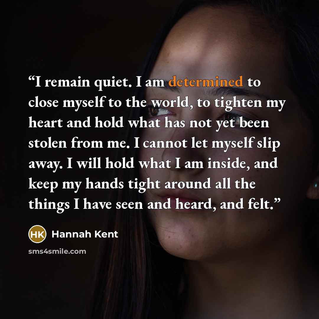“I remain quiet. I am determined to close myself to the world, to tighten my heart and hold what has not yet been stolen from me. I cannot let myself slip away. I will hold what I am inside, and keep my hands tight around all the things I have seen and heard, and felt.” quote by Hannah Kent