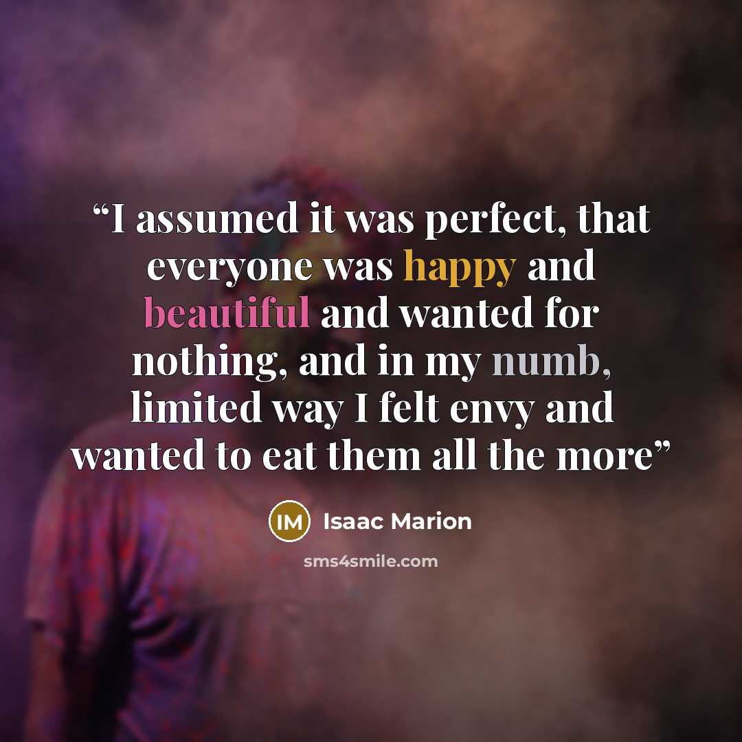 “I assumed it was perfect, that everyone was happy and beautiful and wanted for nothing, and in my numb, limited way I felt envy and wanted to eat them all the more” quote by Isaac Marion