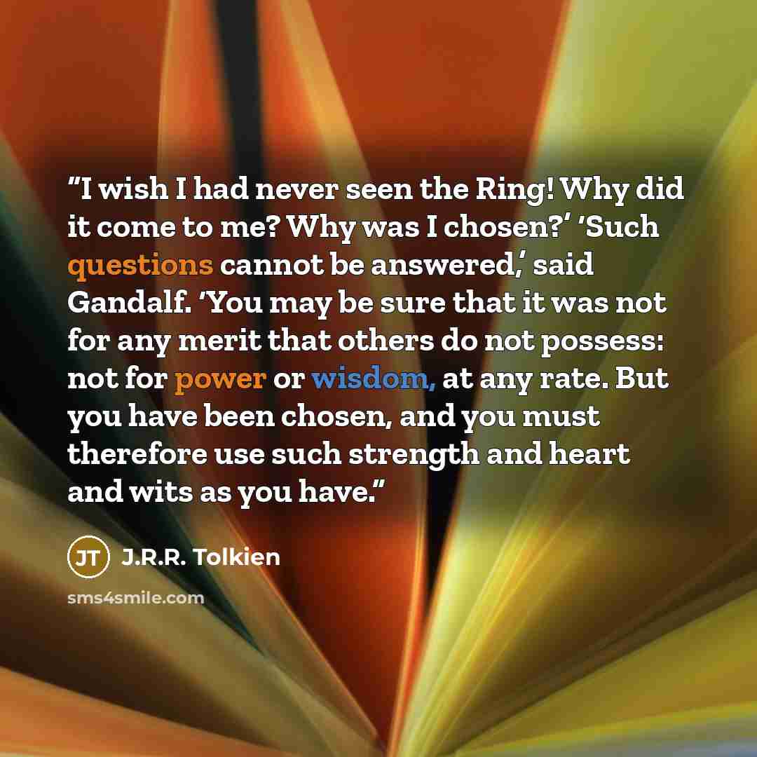 “I wish I had never seen the Ring! Why did it come to me? Why was I chosen?’ ‘Such questions cannot be answered,’ said Gandalf. ‘You may be sure that it was not for any merit that others do not possess: not for power or wisdom, at any rate. But you have been chosen, and you must therefore use such…” quote by J.R.R. Tolkien