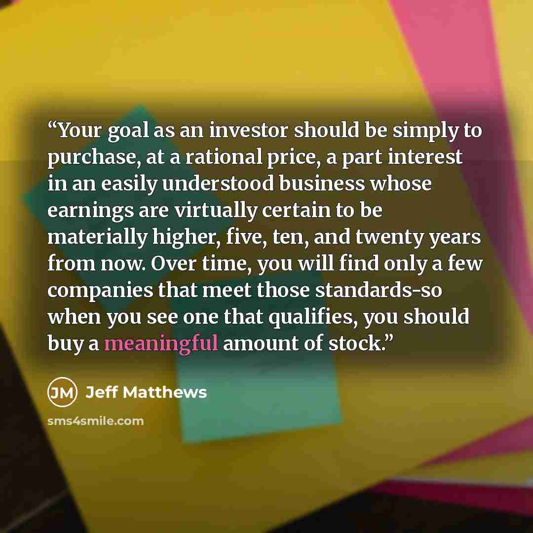 “Your goal as an investor should be simply to purchase, at a rational price, a part interest in an easily understood business whose earnings are virtually certain to be materially higher, five, ten, and twenty years from now. Over time, you will find only a few companies that meet those…” quote by Jeff Matthews