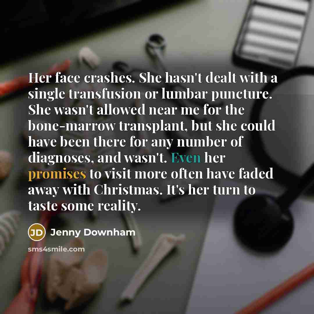 “Her face crashes. She hasn't dealt with a single transfusion or lumbar puncture. She wasn't allowed near me for the bone-marrow transplant, but she could have been there for any number of diagnoses, and wasn't. Even her promises to visit more often have faded away with Christmas. It's her turn to…” quote by Jenny Downham
