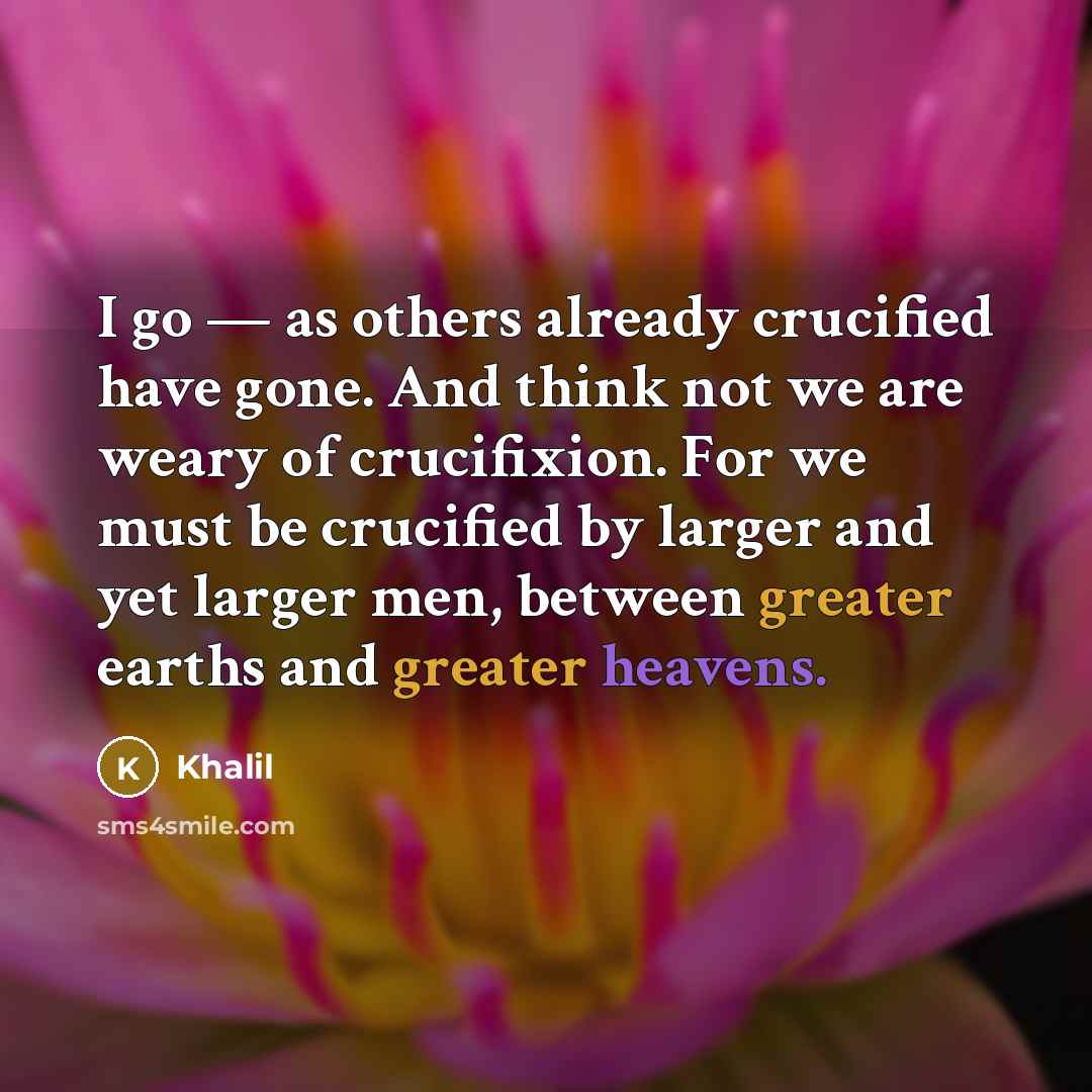 “I go — as others already crucified have gone. And think not we are weary of crucifixion. For we must be crucified by larger and yet larger men, between greater earths and greater heavens.” quote by Khalil