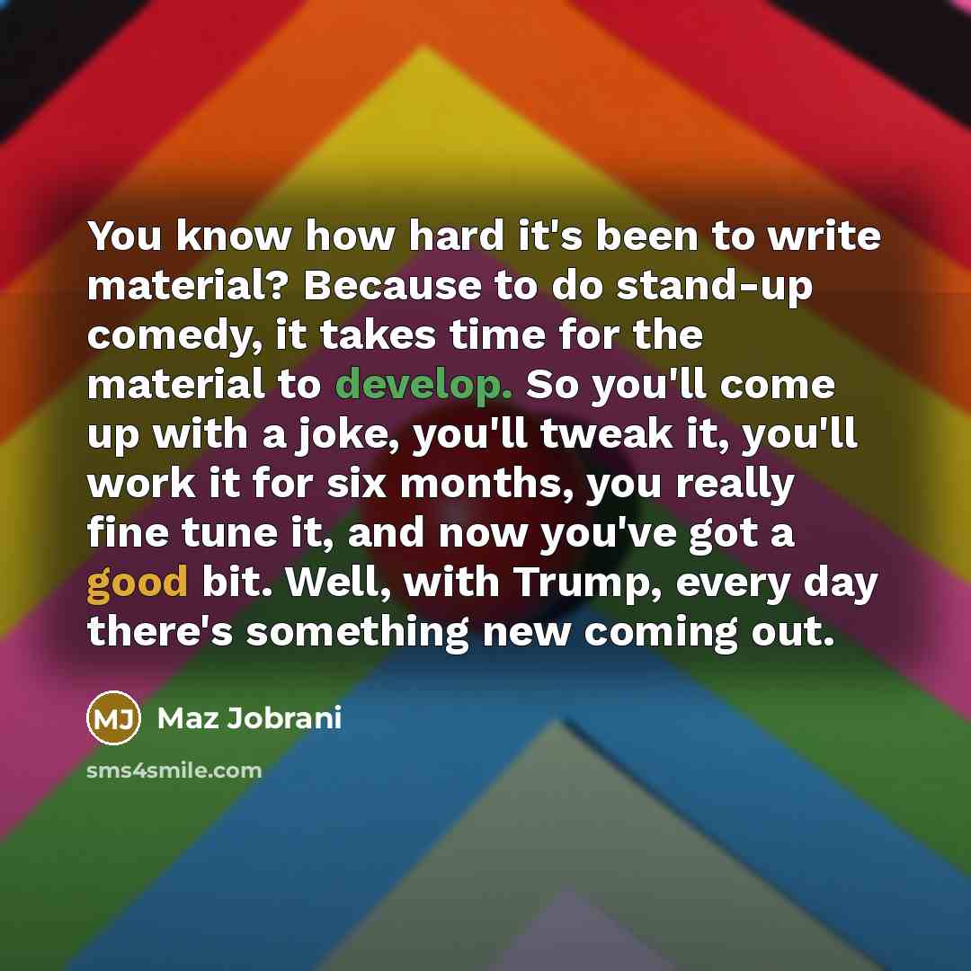 “You know how hard it's been to write material? Because to do stand-up comedy, it takes time for the material to develop. So you'll come up with a joke, you'll tweak it, you'll work it for six months, you really fine tune it, and now you've got a good bit. Well, with Trump, every day there's…” quote by Maz Jobrani