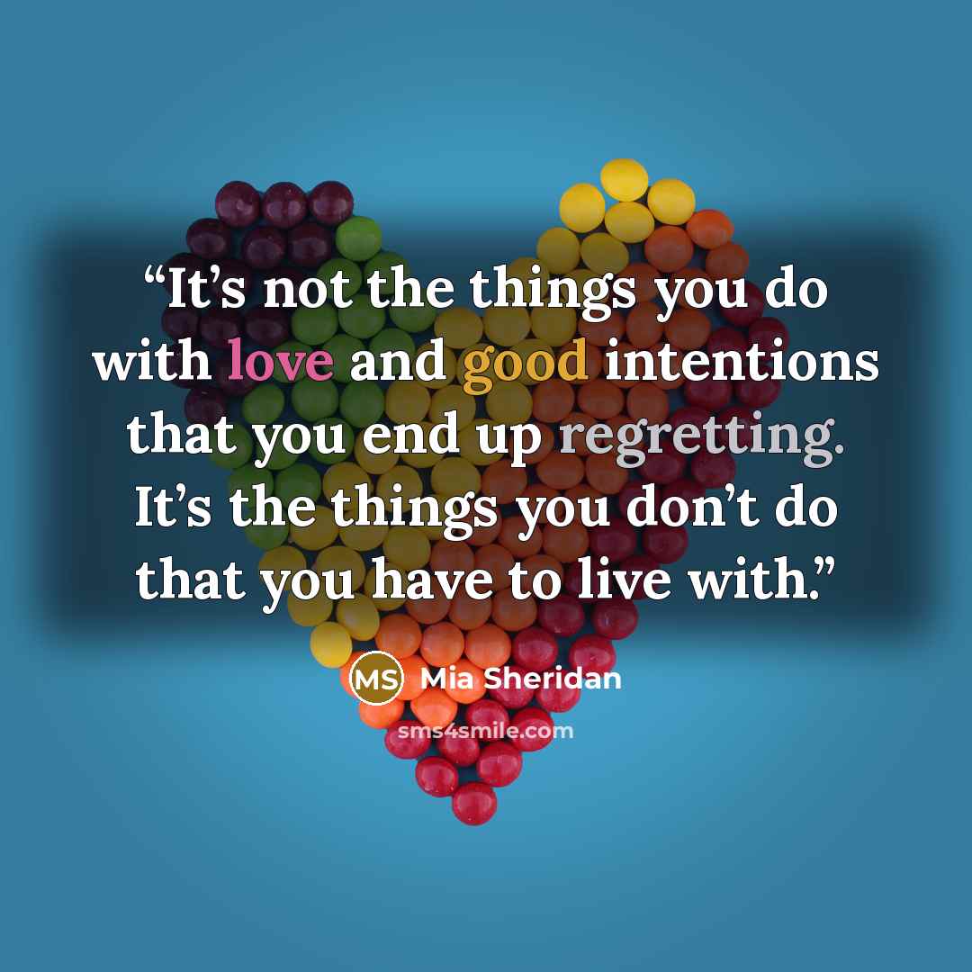 “It’s not the things you do with love and good intentions that you end up regretting. It’s the things you don’t do that you have to live with.” quote by Mia Sheridan