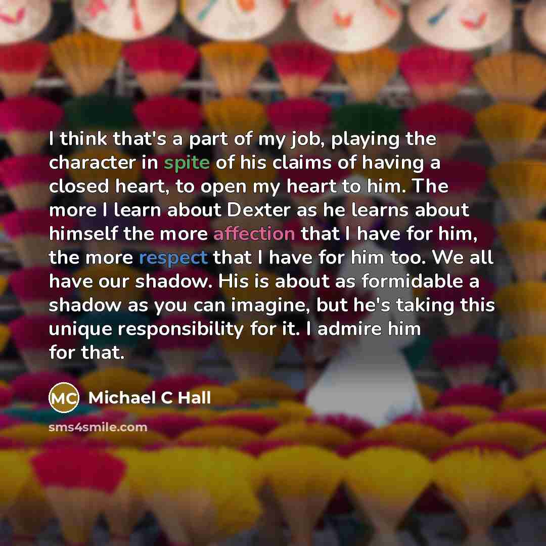 “I think that's a part of my job, playing the character in spite of his claims of having a closed heart, to open my heart to him. The more I learn about Dexter as he learns about himself the more affection that I have for him, the more respect that I have for him too. We all have our shadow. His is…” quote by Michael C Hall
