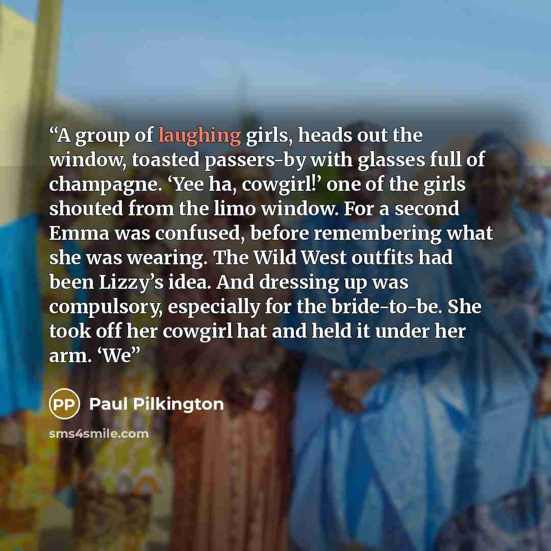 “A group of laughing girls, heads out the window, toasted passers-by with glasses full of champagne. ‘Yee ha, cowgirl!’ one of the girls shouted from the limo window. For a second Emma was confused, before remembering what she was wearing. The Wild West outfits had been Lizzy’s idea. And dressing…” quote by Paul Pilkington