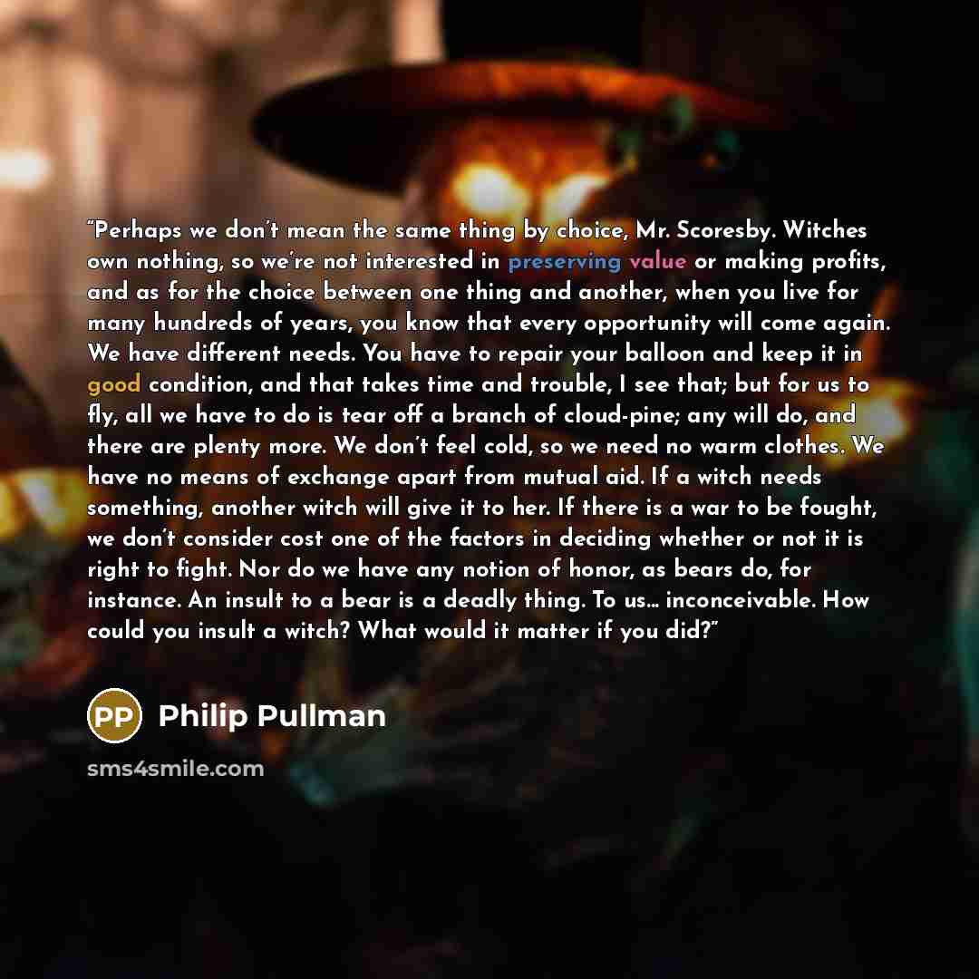 “Perhaps we don’t mean the same thing by choice, Mr. Scoresby. Witches own nothing, so we’re not interested in preserving value or making profits, and as for the choice between one thing and another, when you live for many hundreds of years, you know that every opportunity will come again. We have…” quote by Philip Pullman