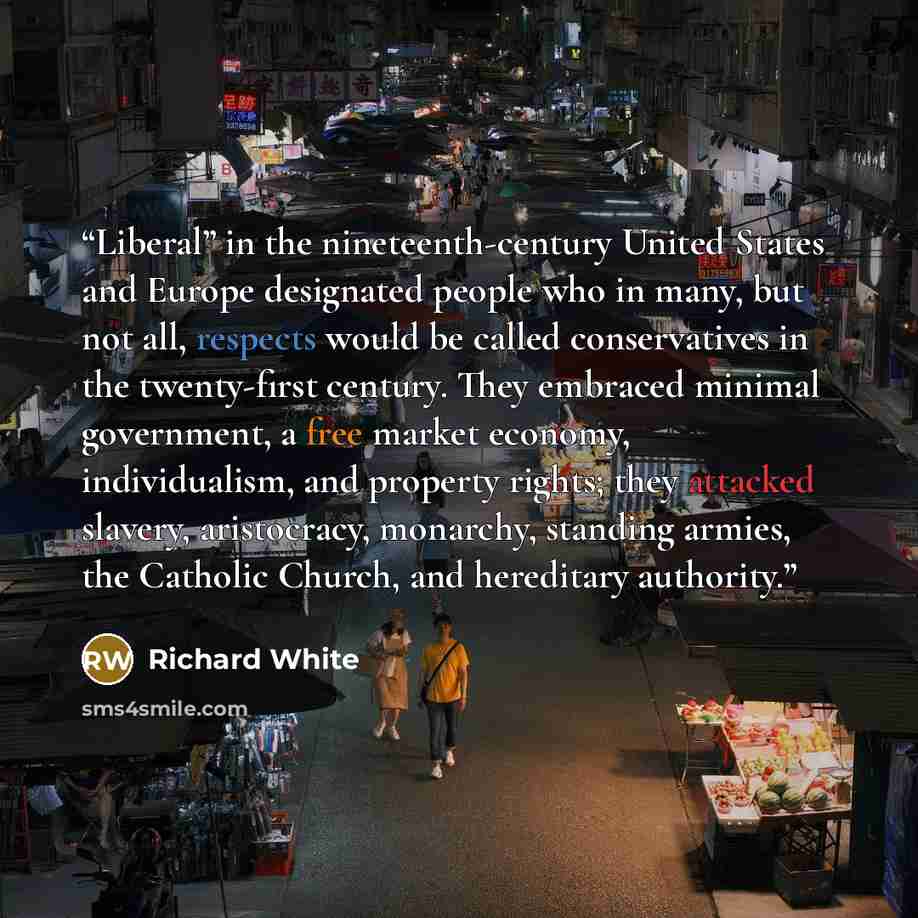 “Liberal” in the nineteenth-century United States and Europe designated people who in many, but not all, respects would be called conservatives in the twenty-first century. They embraced minimal government, a free market economy, individualism, and property rights; they attacked slavery…” quote by Richard White