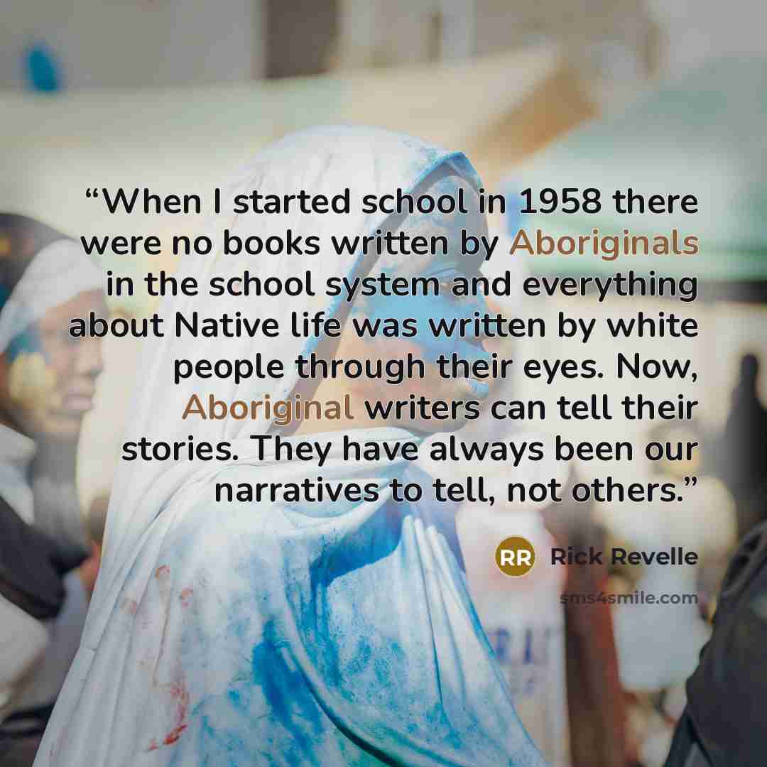 “When I started school in 1958 there were no books written by Aboriginals in the school system and everything about Native life was written by white people through their eyes. Now, Aboriginal writers can tell their stories. They have always been our narratives to tell, not others.” quote by Rick Revelle