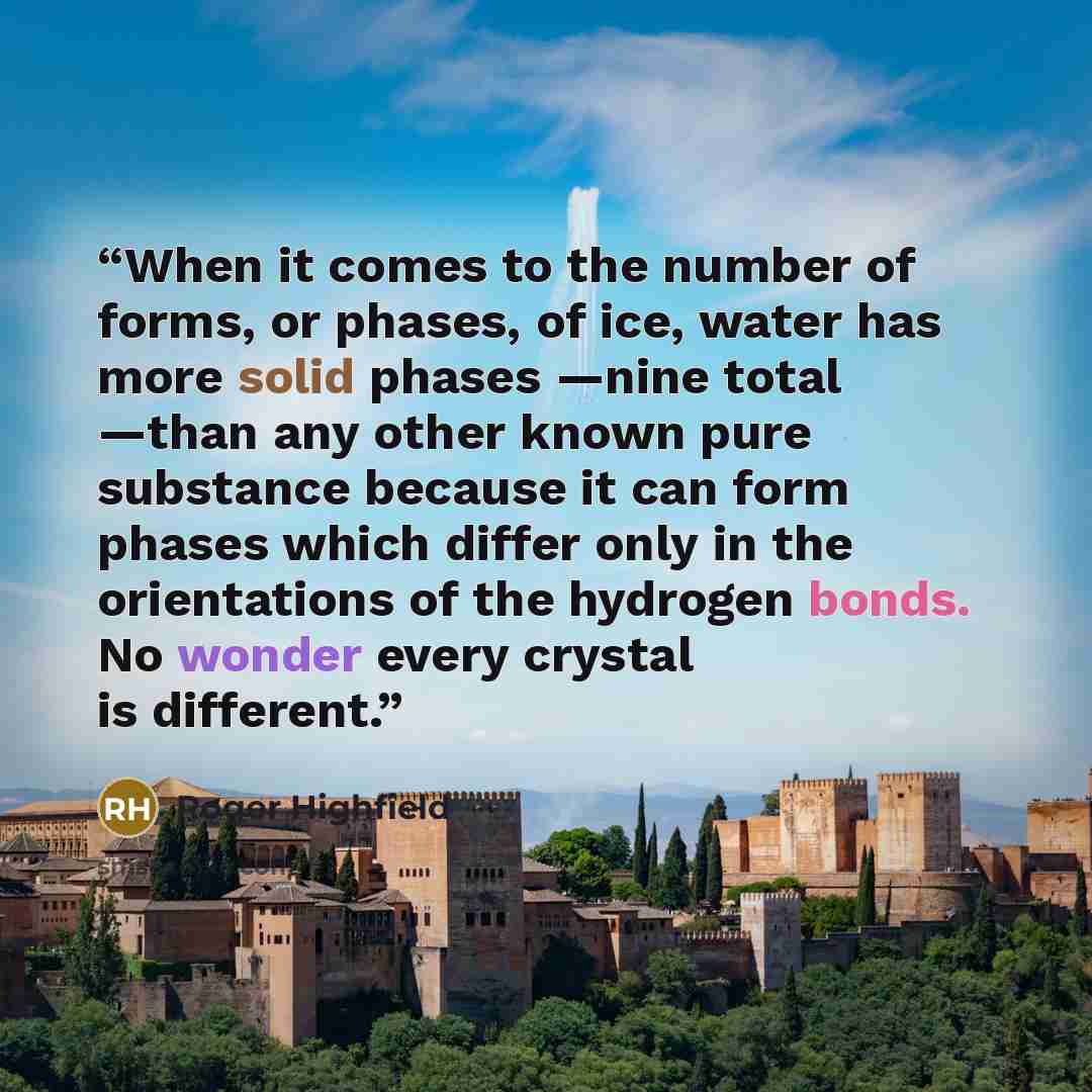 “When it comes to the number of forms, or phases, of ice, water has more solid phases —nine total —than any other known pure substance because it can form phases which differ only in the orientations of the hydrogen bonds. No wonder every crystal is different.” quote by Roger Highfield