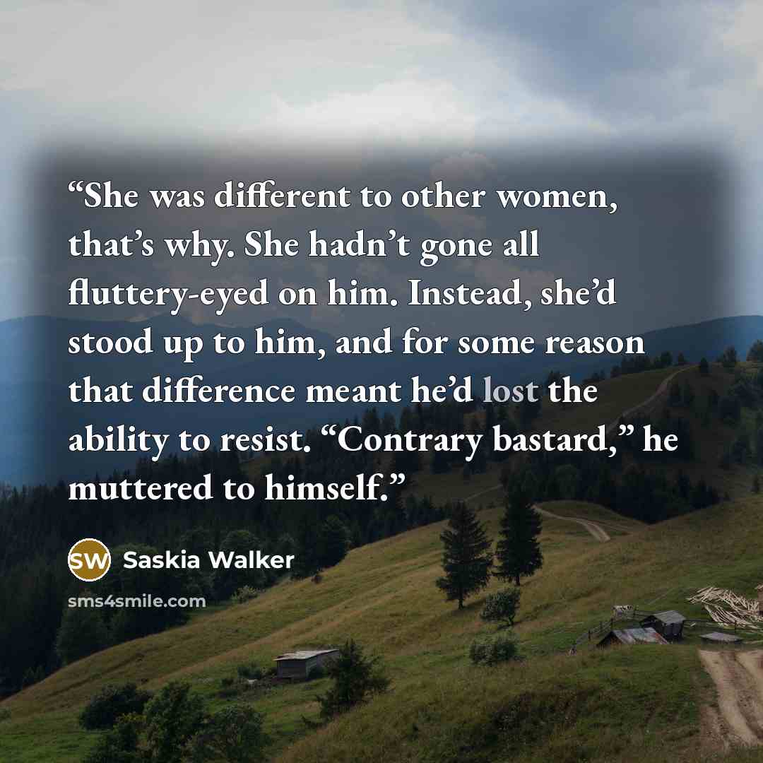 “She was different to other women, that’s why. She hadn’t gone all fluttery-eyed on him. Instead, she’d stood up to him, and for some reason that difference meant he’d lost the ability to resist. “Contrary bastard,” he muttered to himself.” quote by Saskia Walker