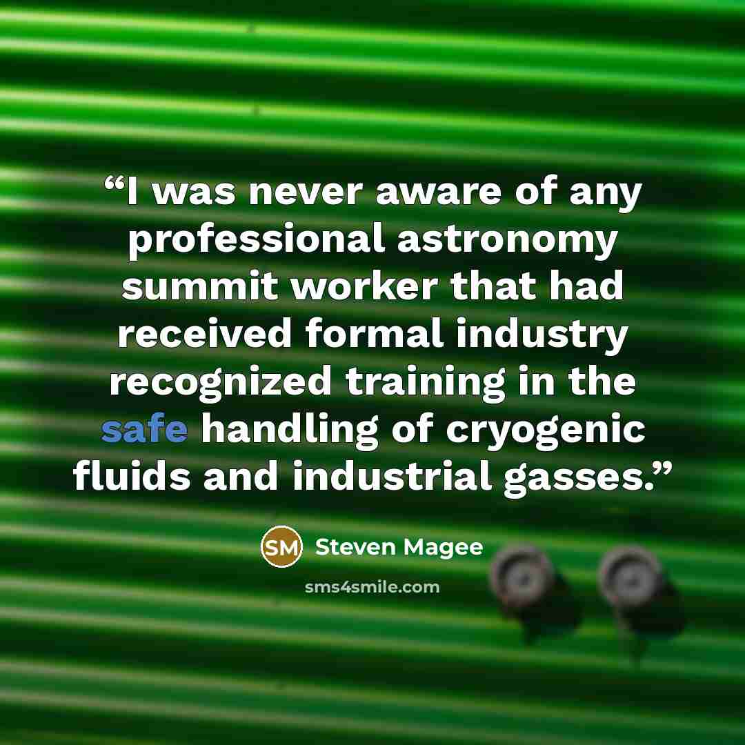 “I was never aware of any professional astronomy summit worker that had received formal industry recognized training in the safe handling of cryogenic fluids and industrial gasses.” quote by Steven Magee
