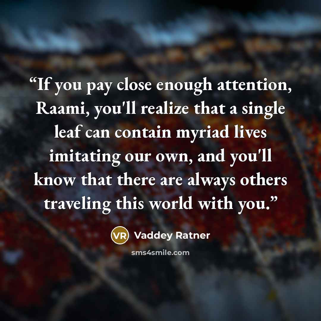 “If you pay close enough attention, Raami, you'll realize that a single leaf can contain myriad lives imitating our own, and you'll know that there are always others traveling this world with you.” quote by Vaddey Ratner