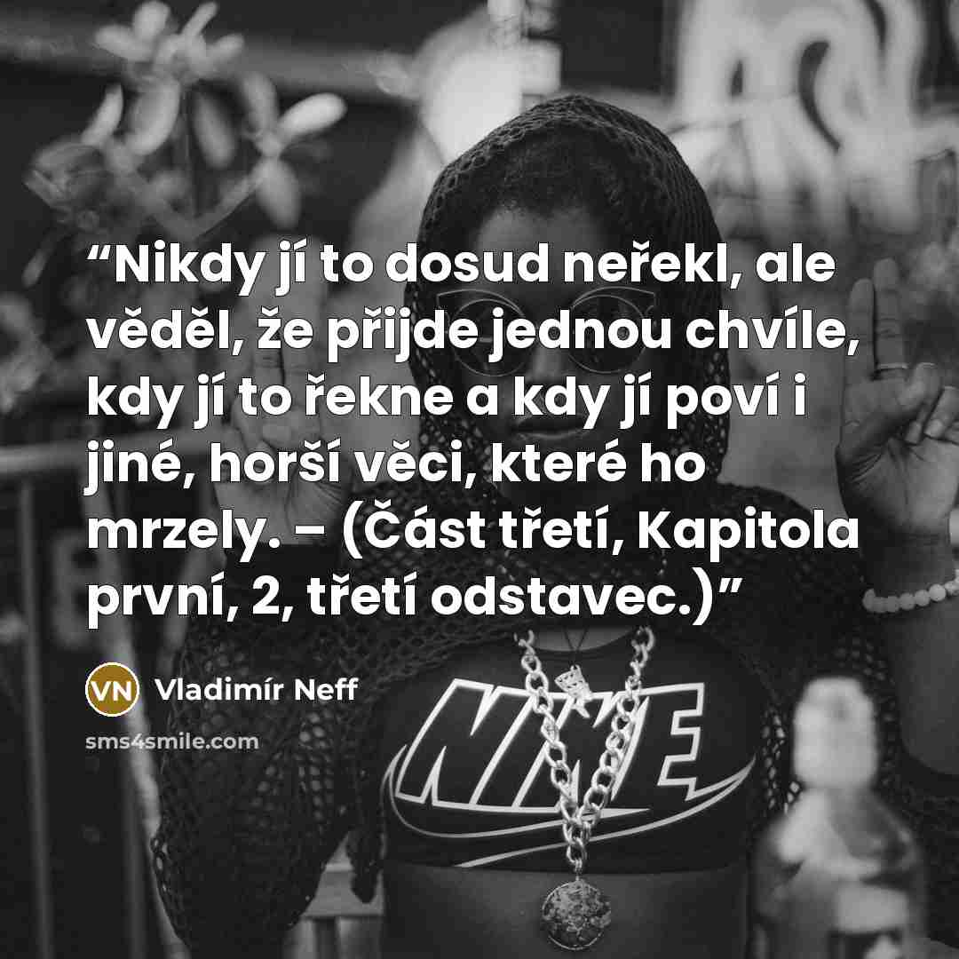 “Nikdy jí to dosud neřekl, ale věděl, že přijde jednou chvíle, kdy jí to řekne a kdy jí poví i jiné, horší věci, které ho mrzely. – (Část třetí, Kapitola první, 2, třetí odstavec.)” quote by Vladimír Neff