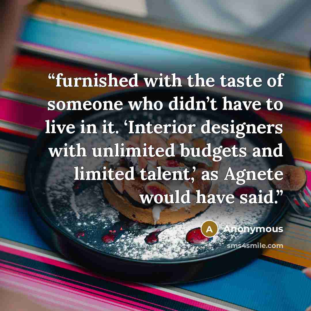 “furnished with the taste of someone who didn’t have to live in it. ‘Interior designers with unlimited budgets and limited talent,’ as Agnete would have said.” quote by Anonymous