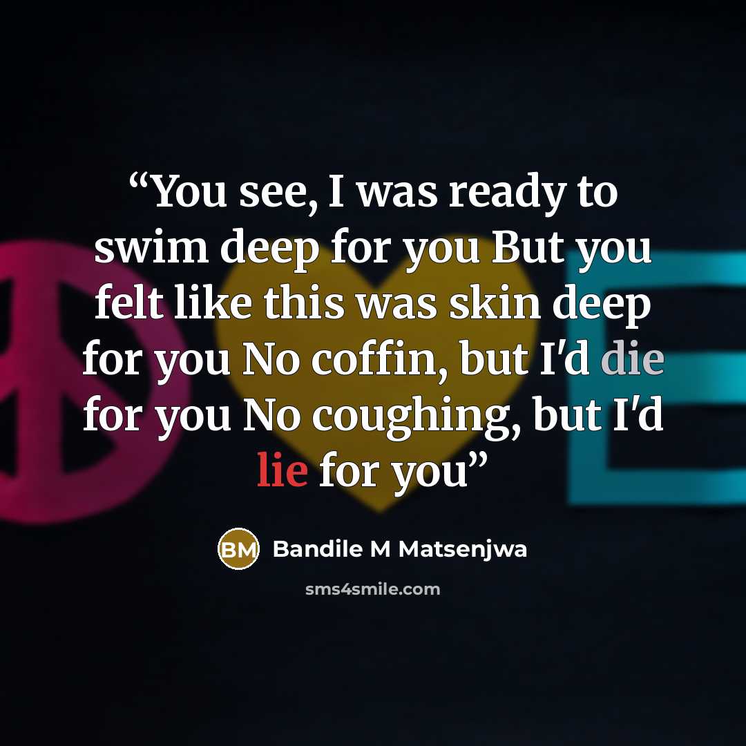 “You see, I was ready to swim deep for you But you felt like this was skin deep for you No coffin, but I'd die for you No coughing, but I'd lie for you” quote by Bandile M Matsenjwa