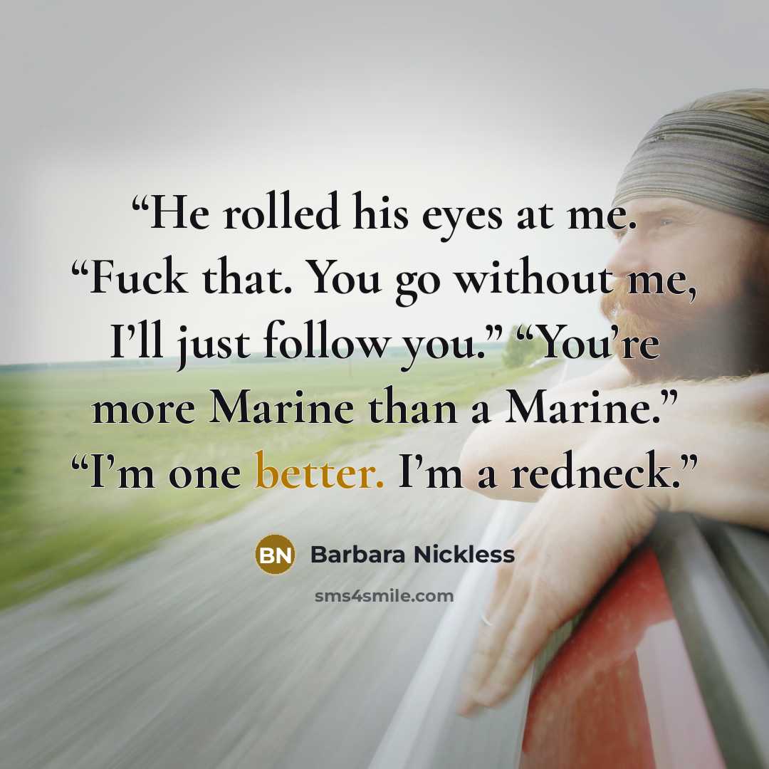 “He rolled his eyes at me. “Fuck that. You go without me, I’ll just follow you.” “You’re more Marine than a Marine.” “I’m one better. I’m a redneck.” quote by Barbara Nickless