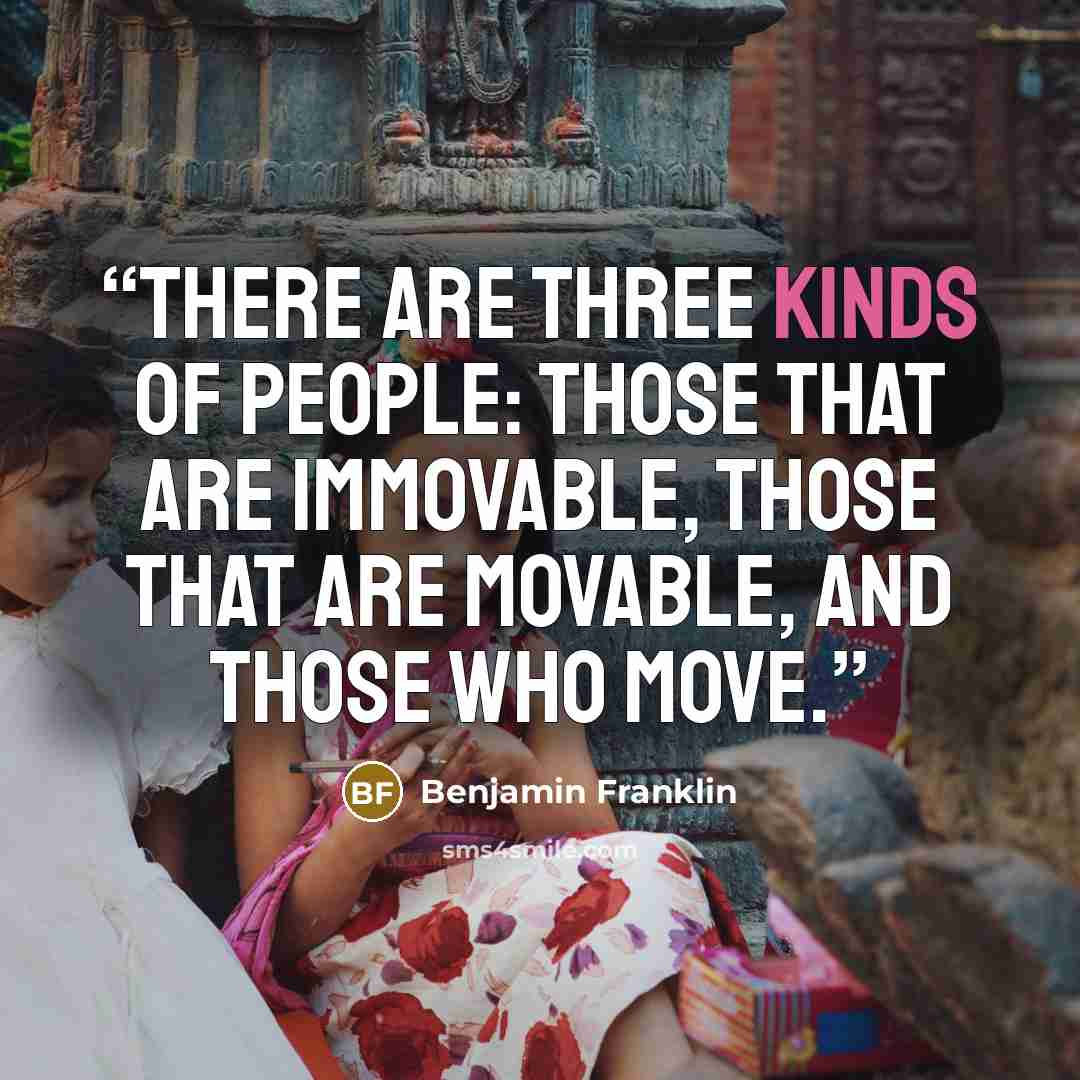 “There are three kinds of people: those that are immovable, those that are movable, and those who move.” quote by Benjamin Franklin
