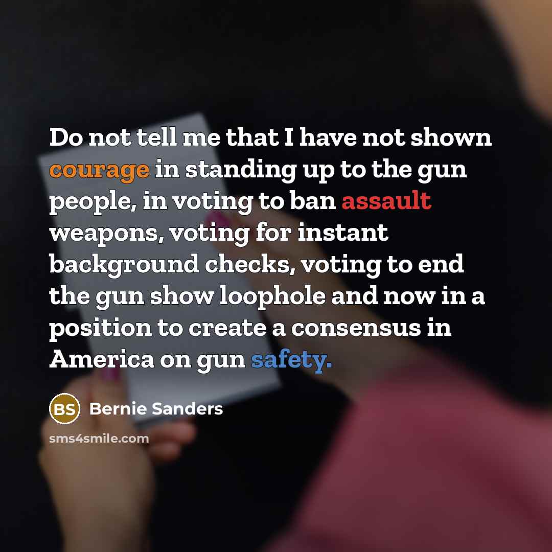 “Do not tell me that I have not shown courage in standing up to the gun people, in voting to ban assault weapons, voting for instant background checks, voting to end the gun show loophole and now in a position to create a consensus in America on gun safety.” quote by Bernie Sanders