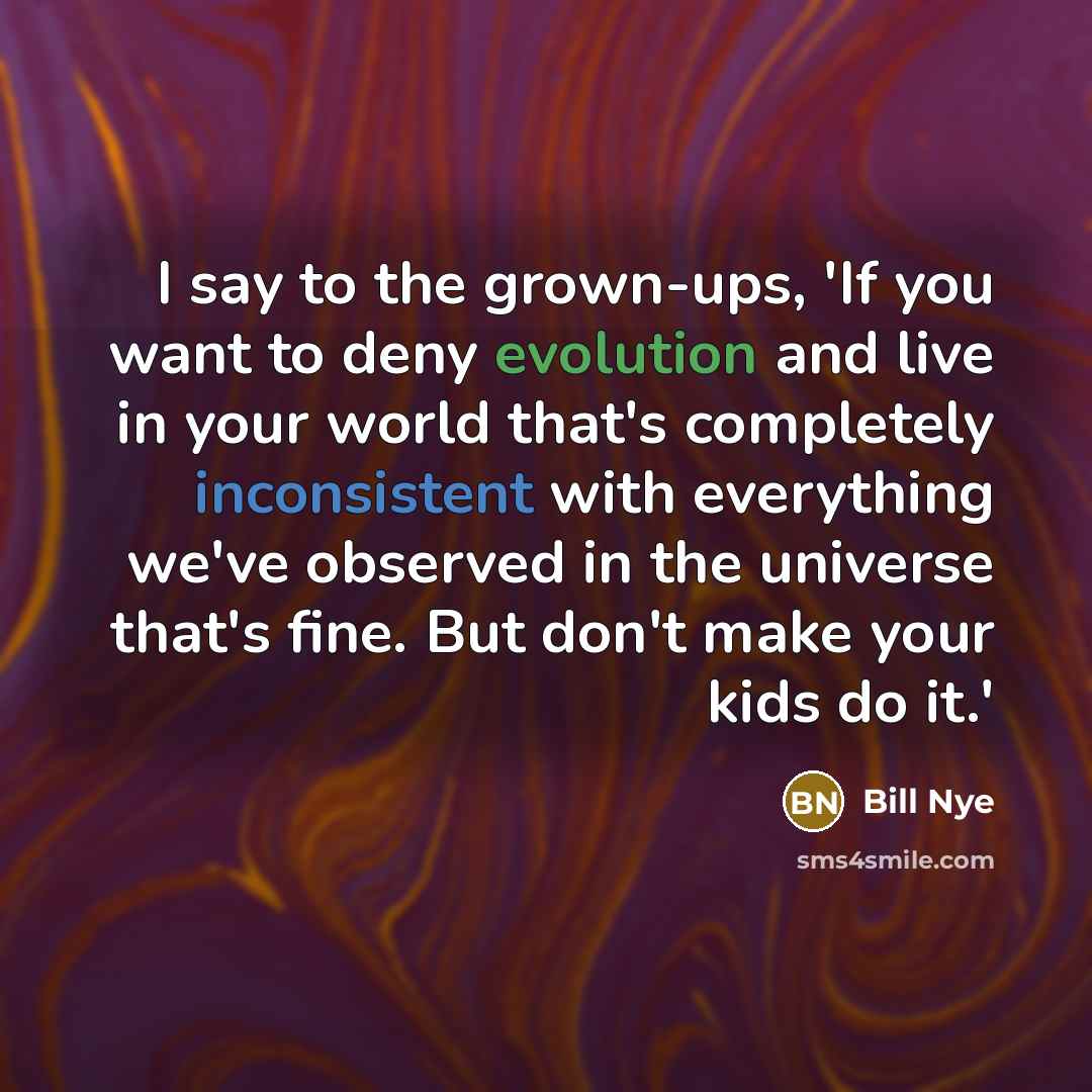 “I say to the grown-ups, 'If you want to deny evolution and live in your world that's completely inconsistent with everything we've observed in the universe that's fine. But don't make your kids do it.'” quote by Bill Nye