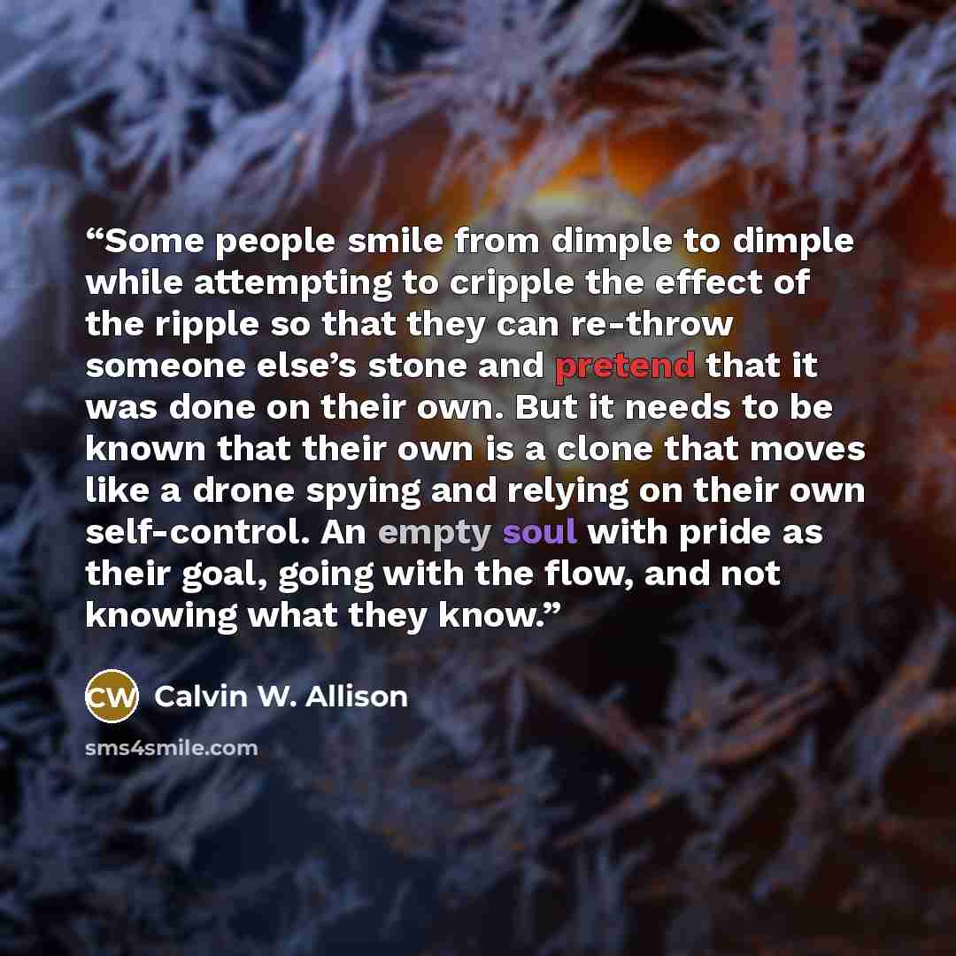 “Some people smile from dimple to dimple while attempting to cripple the effect of the ripple so that they can re-throw someone else’s stone and pretend that it was done on their own. But it needs to be known that their own is a clone that moves like a drone spying and relying on their own…” quote by Calvin W. Allison