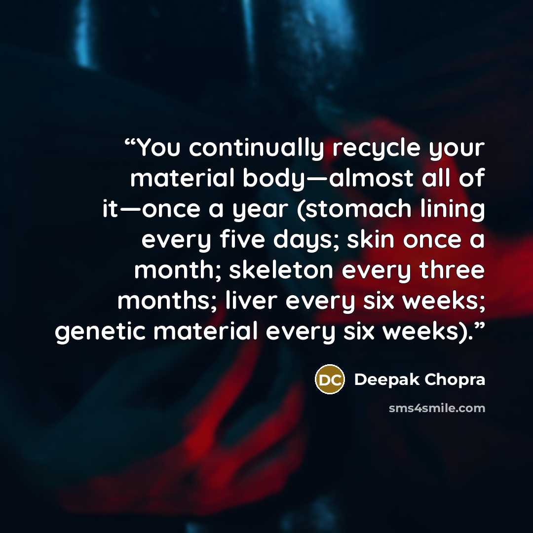 “You continually recycle your material body—almost all of it—once a year (stomach lining every five days; skin once a month; skeleton every three months; liver every six weeks; genetic material every six weeks).” quote by Deepak Chopra