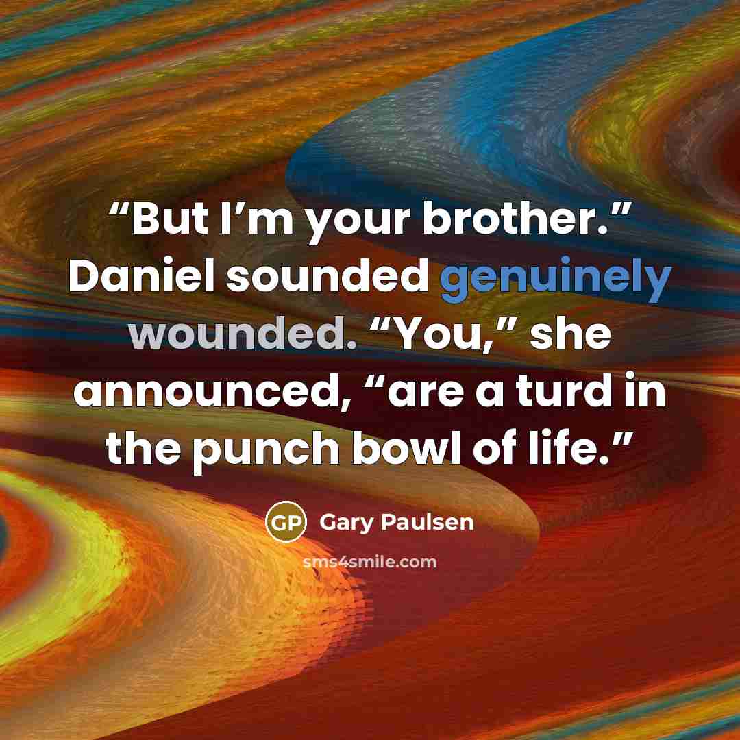 “But I’m your brother.” Daniel sounded genuinely wounded. “You,” she announced, “are a turd in the punch bowl of life.” quote by Gary Paulsen