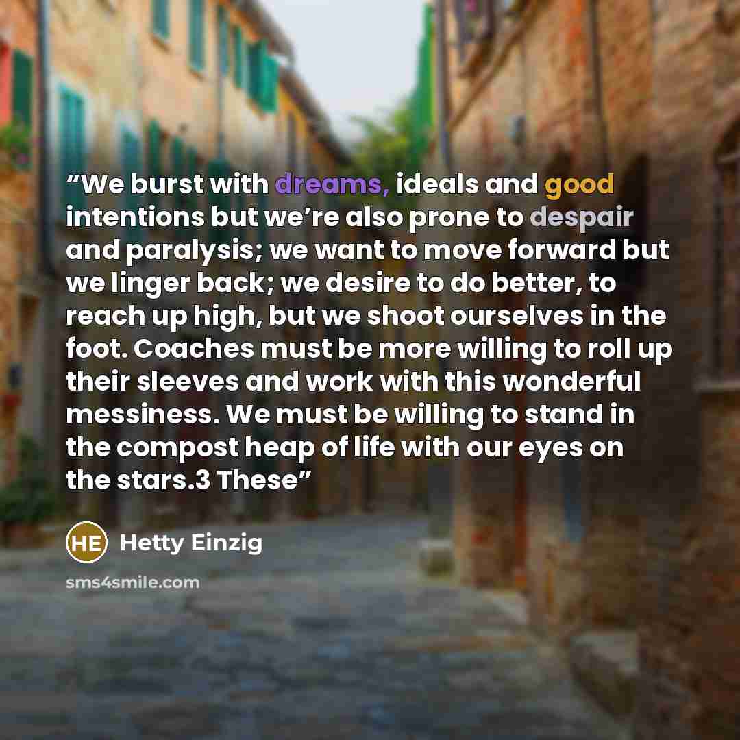 “We burst with dreams, ideals and good intentions but we’re also prone to despair and paralysis; we want to move forward but we linger back; we desire to do better, to reach up high, but we shoot ourselves in the foot. Coaches must be more willing to roll up their sleeves and work with this…” quote by Hetty Einzig