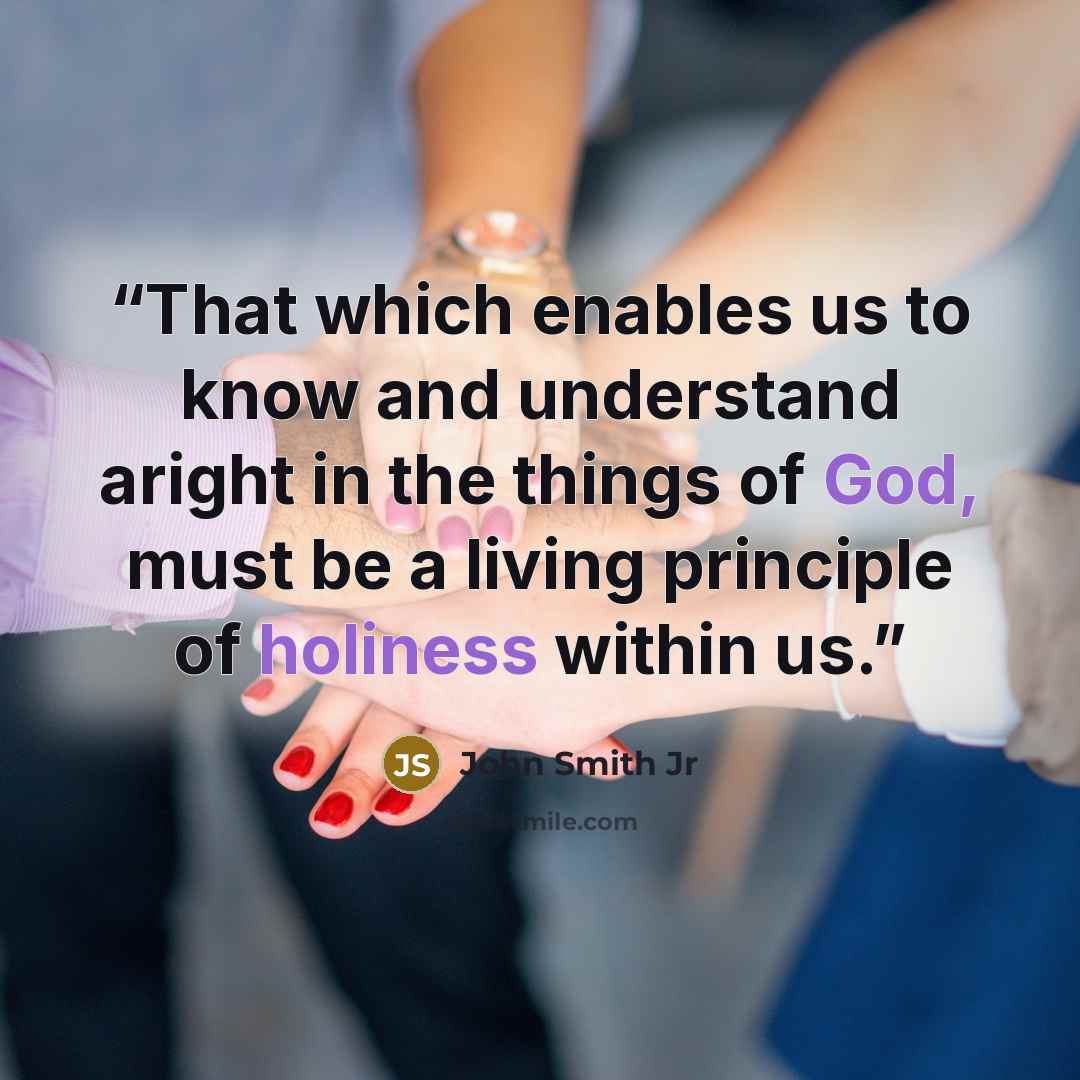“That which enables us to know and understand aright in the things of God, must be a living principle of holiness within us.” quote by John Smith Jr