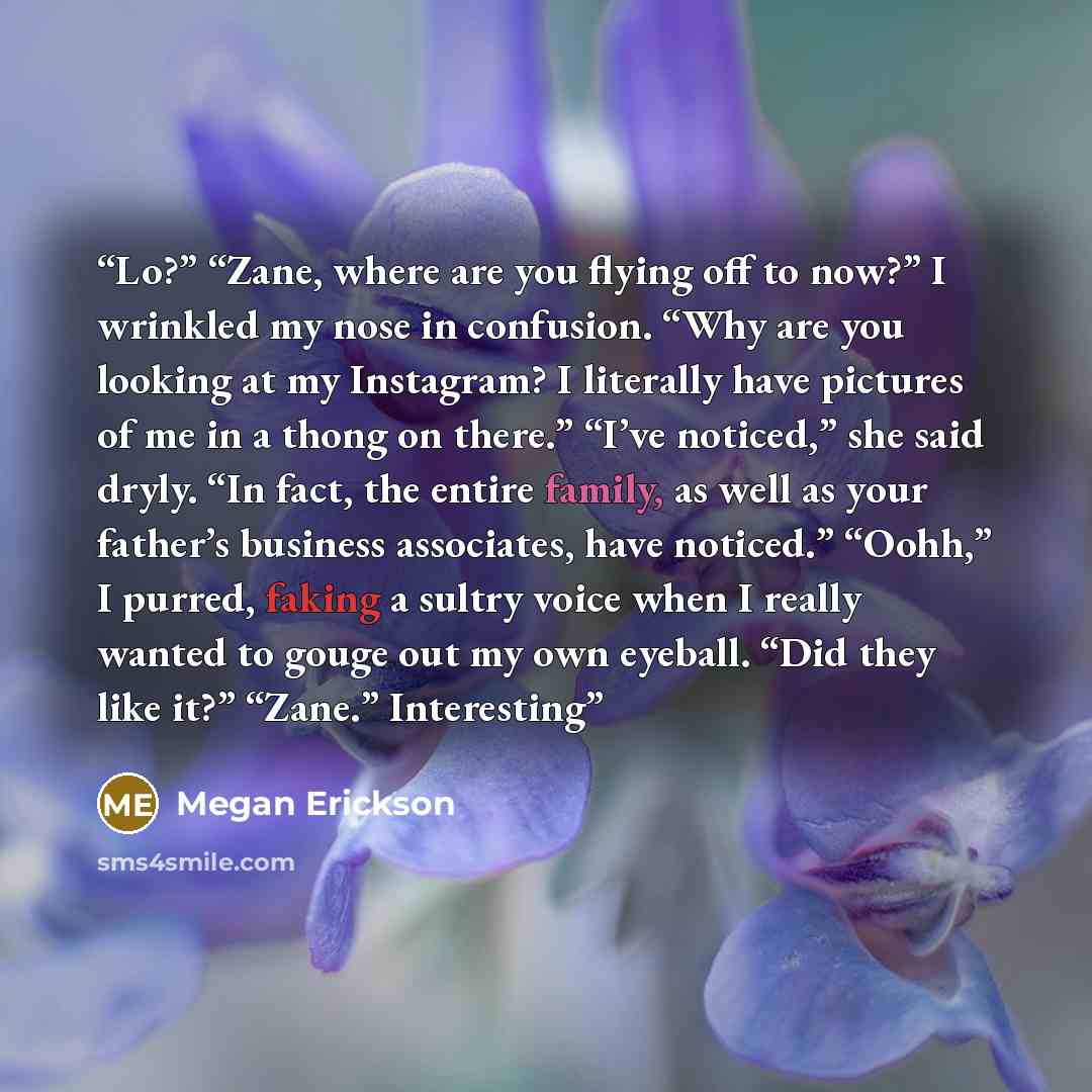 “Lo?” “Zane, where are you flying off to now?” I wrinkled my nose in confusion. “Why are you looking at my Instagram? I literally have pictures of me in a thong on there.” “I’ve noticed,” she said dryly. “In fact, the entire family, as well as your father’s business associates, have noticed.”…” quote by Megan Erickson