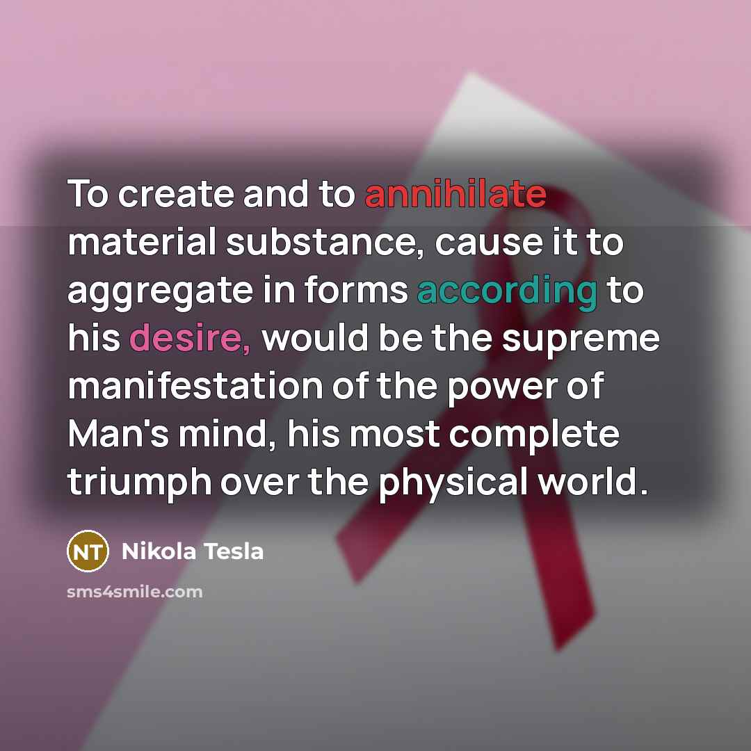 “To create and to annihilate material substance, cause it to aggregate in forms according to his desire, would be the supreme manifestation of the power of Man's mind, his most complete triumph over the physical world.” quote by Nikola Tesla