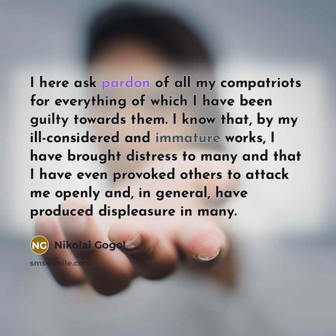 “I here ask pardon of all my compatriots for everything of which I have been guilty towards them. I know that, by my ill-considered and immature works, I have brought distress to many and that I have even provoked others to attack me openly and, in general, have produced displeasure in many.” quote by Nikolai Gogol