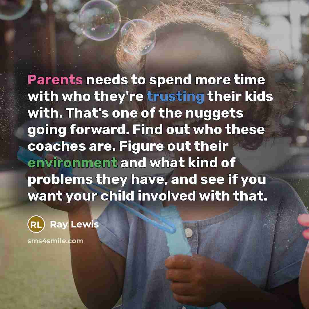 “Parents needs to spend more time with who they're trusting their kids with. That's one of the nuggets going forward. Find out who these coaches are. Figure out their environment and what kind of problems they have, and see if you want your child involved with that.” quote by Ray Lewis