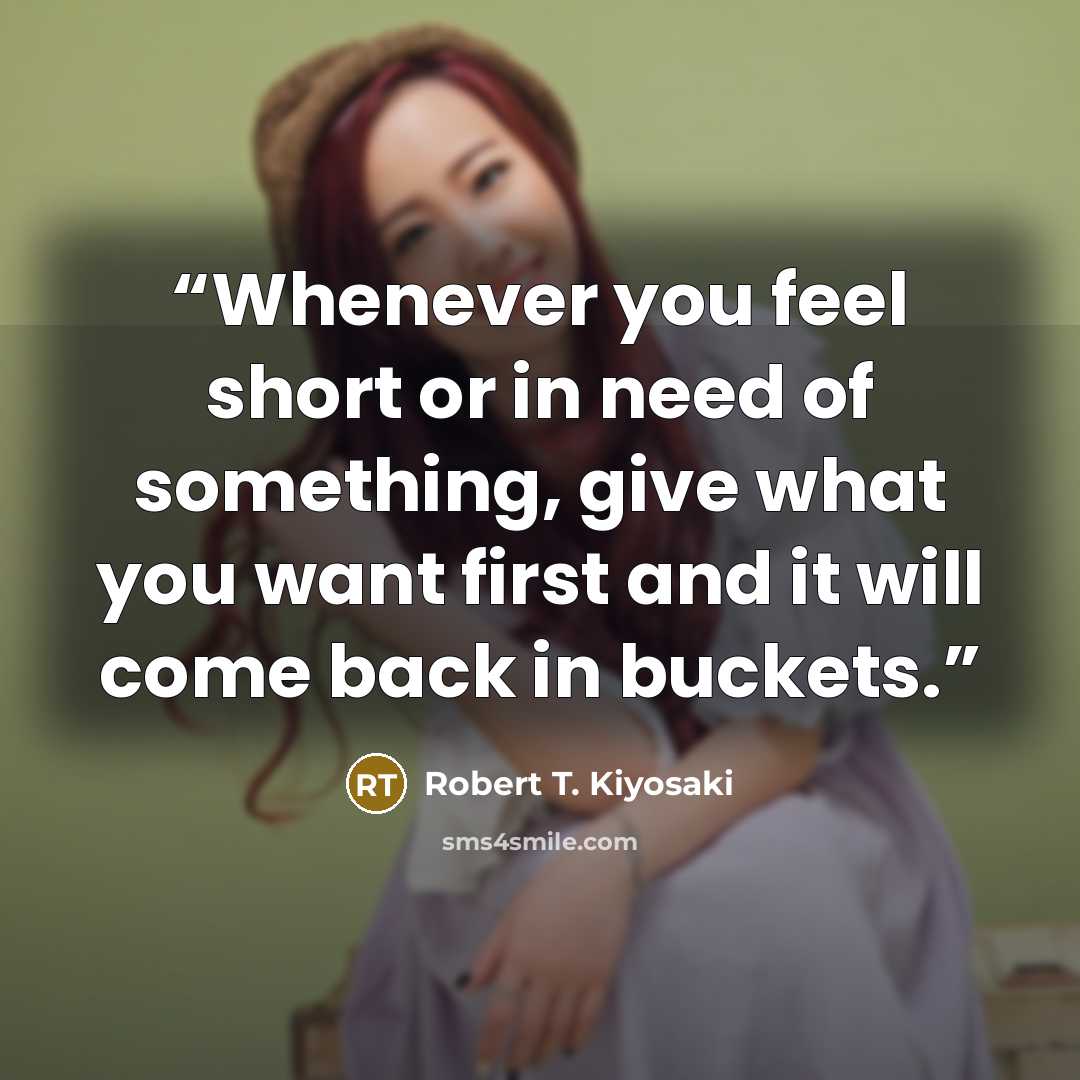 “Whenever you feel short or in need of something, give what you want first and it will come back in buckets.” quote by Robert T. Kiyosaki