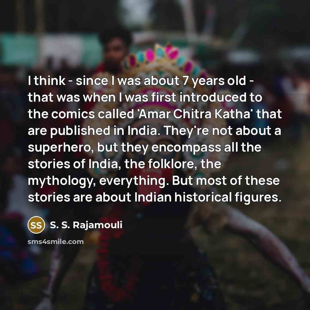 “I think - since I was about 7 years old - that was when I was first introduced to the comics called 'Amar Chitra Katha' that are published in India. They're not about a superhero, but they encompass all the stories of India, the folklore, the mythology, everything. But most of these stories are…” quote by S. S. Rajamouli